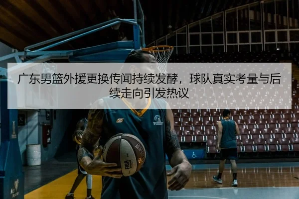 广东男篮外援更换传闻持续发酵，球队真实考量与后续走向引发热议