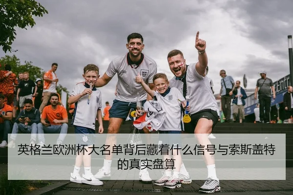 英格兰欧洲杯大名单背后藏着什么信号与索斯盖特的真实盘算